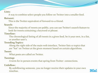 4
Lists:
A way to combine select people you follow on Twitter into a smaller feed.
Retweet:
This is the Twitter equivalent of forward-to-a-friend.
Search:
Since the majority of tweets are public, you can use Twitter's search feature to
look for tweets containing a keyword or phrase.
Timeline:
The chronological listing of all tweets in a given feed, be it your own, in a list,
or another user's.
Trending Topics:
Along the right side of the main web interface, Twitter lists 10 topics that
are "hot" on Twitter at the given moment based on certain algorithms.
Tweet:
What posts are called on Twitter.
Tweetup:
A term for in person events that spring from Twitter connections.
Unfollow:
By unfollowing someone, you no longer receive their updates in your own
timeline.

 