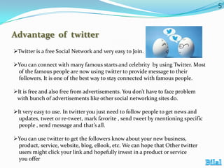 5

Advantage of twitter
Twitter is a free Social Network and very easy to Join.
You can connect with many famous starts and celebrity by using Twitter. Most
of the famous people are now using twitter to provide message to their
followers. It is one of the best way to stay connected with famous people.
It is free and also free from advertisements. You don’t have to face problem
with bunch of advertisements like other social networking sites do.
It very easy to use. In twitter you just need to follow people to get news and
updates, tweet or re-tweet, mark favorite , send tweet by mentioning specific
people , send message and that’s all.
You can use twitter to get the followers know about your new business,
product, service, website, blog, eBook, etc. We can hope that Other twitter
users might click your link and hopefully invest in a product or service
you offer

 