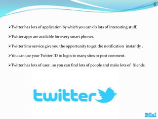 6

Twitter has lots of application by which you can do lots of interesting stuff.
Twitter apps are available for every smart phones.
Twitter Sms service give you the opportunity to get the notification instantly .
You can use your Twitter ID to login to many sites or post comment.
Twitter has lots of user , so you can find lots of people and make lots of friends.

 