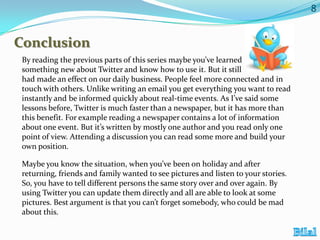 8

Conclusion
By reading the previous parts of this series maybe you’ve learned
something new about Twitter and know how to use it. But it still
had made an effect on our daily business. People feel more connected and in
touch with others. Unlike writing an email you get everything you want to read
instantly and be informed quickly about real-time events. As I’ve said some
lessons before, Twitter is much faster than a newspaper, but it has more than
this benefit. For example reading a newspaper contains a lot of information
about one event. But it’s written by mostly one author and you read only one
point of view. Attending a discussion you can read some more and build your
own position.
Maybe you know the situation, when you’ve been on holiday and after
returning, friends and family wanted to see pictures and listen to your stories.
So, you have to tell different persons the same story over and over again. By
using Twitter you can update them directly and all are able to look at some
pictures. Best argument is that you can’t forget somebody, who could be mad
about this.

 