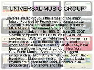 UNIVERSAL MUSIC GROUP
Universal music group is the largest of the major
  labels. Founded by French media conglomerate
  Vivendi in 1934 Universal was originally named
  MCA Music Entertainment Group and later
  changed to Universal in 1966. On June 25, 2007,
  Vivendi completed its €1.63 billion ($2.4 billion)
  purchase of BMG Music Publishing. Universal has
  worked its way up to the top recording label in the
  world and have many subsidiary labels. They have
  locations all over the world; London, New York
  City, Santa Monica. Some of today’s biggest
  artists such as Akon, Amy Winehouse, Beck, Black
  Eyed Peas, Queens of the Stone Age and busta
  rhymes are signed to this label. Universal also
  produce television shows and films.
 
