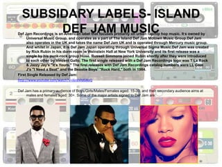 SUBSIDARY LABELS- ISLAND
       DEF JAM MUSIC
Def Jam Recordings is an American label that focuses primarily on urban rap/hip hop music. It’s owned by
      Universal Music Group, and operates as a part of The Island Def Jam Motown Music Group.Def Jam
      also operates in the UK and takes the name Def Jam UK and is operated through Mercury music group.
      And whilst in Japan, it is Def Jam Japan operating through Universal Sigma Music.Def Jam was created
      by Rick Rubin in his dorm room in Weinstein Hall at New York University and its first release was a
      single by his punk-rock group Hose. Russell Simmons joined Rubin shortly after they were introduced
      to each other by Vincent Gallo. The first single released with a Def Jam Recordings logo was T La Rock
      & Jazzy Jay's "It's Yours." The first releases with Def Jam Recordings catalog numbers were LL Cool
      J's "I Need a Beat" and the Beastie Boys' "Rock Hard," both in 1984.
First Single Released by Def Jam:
http://www.youtube.com/watch?v=i6n6VldG8oQ

Def Jam has a primary audience of Boys/Girls/Males/Females aged: 15-30, and their secondary audience aims at
     males and females aged: 30+. Some of the major artists signed to Def Jam are:
 