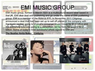 EMI MUSIC GROUP
EMI music group, formed in March 1931 is a multicultural record label based in
the UK. EMI also deal with publishing and go under the name of EMI publishing
group. EMI is a member of the RIAA & IFPI. In November 2011 Citigroup
announced a deal that had been set up to sell off pieces of the company with
the music section going to Vivendi's Universal Music Group for $1.9 billion and
the publishing business going to a consortium led by Sony for around $2.2
billion. Some of today’s most successful artists signed to EMI are:
The Beatles Anita Baker Coldplay
 