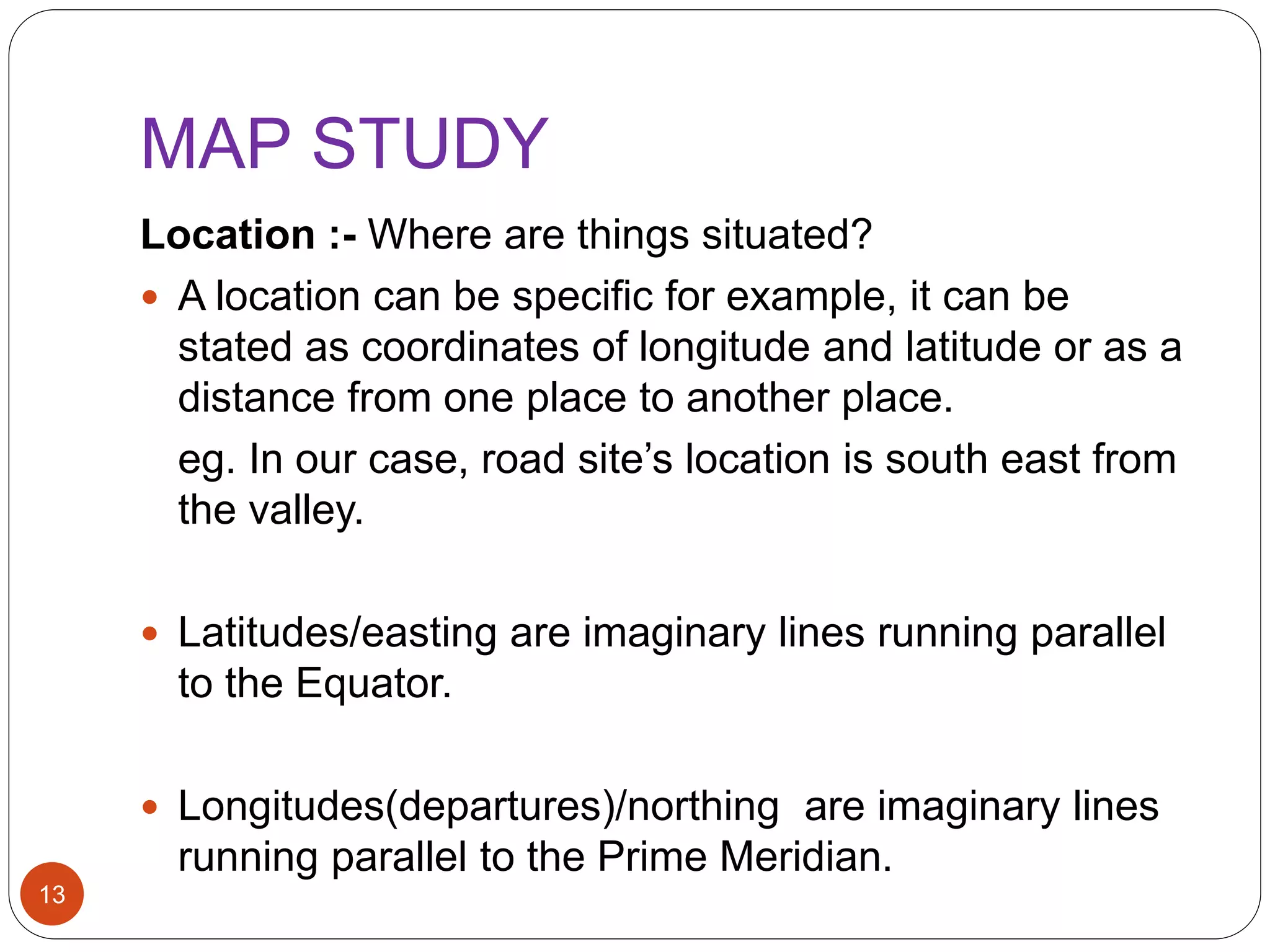MAP STUDY
Location :- Where are things situated?
 A location can be specific for example, it can be
stated as coordinates of longitude and latitude or as a
distance from one place to another place.
eg. In our case, road site’s location is south east from
the valley.
 Latitudes/easting are imaginary lines running parallel
to the Equator.
 Longitudes(departures)/northing are imaginary lines
running parallel to the Prime Meridian.
13
 
