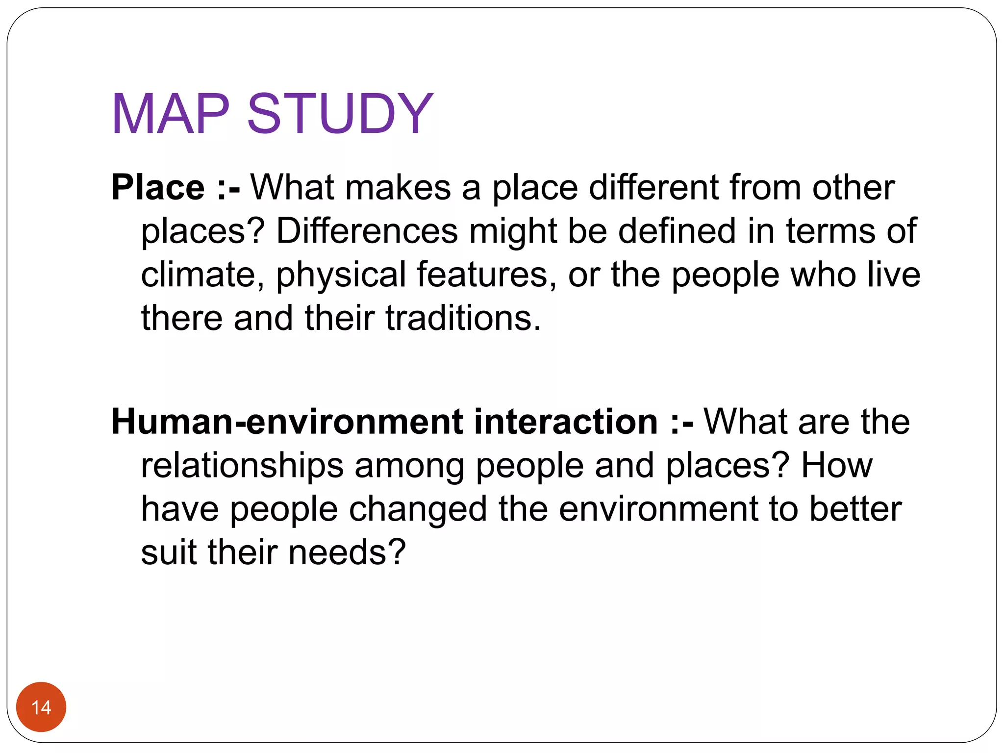 MAP STUDY
14
Place :- What makes a place different from other
places? Differences might be defined in terms of
climate, physical features, or the people who live
there and their traditions.
Human-environment interaction :- What are the
relationships among people and places? How
have people changed the environment to better
suit their needs?
 