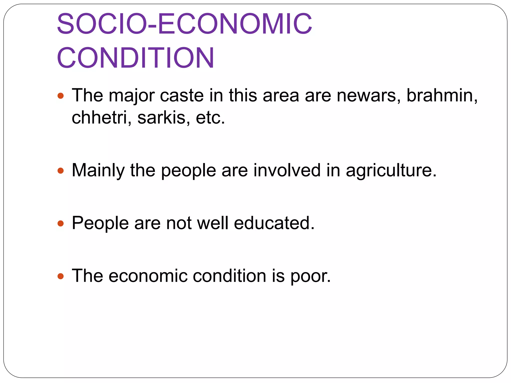 SOCIO-ECONOMIC
CONDITION
 The major caste in this area are newars, brahmin,
chhetri, sarkis, etc.
 Mainly the people are involved in agriculture.
 People are not well educated.
 The economic condition is poor.
 
