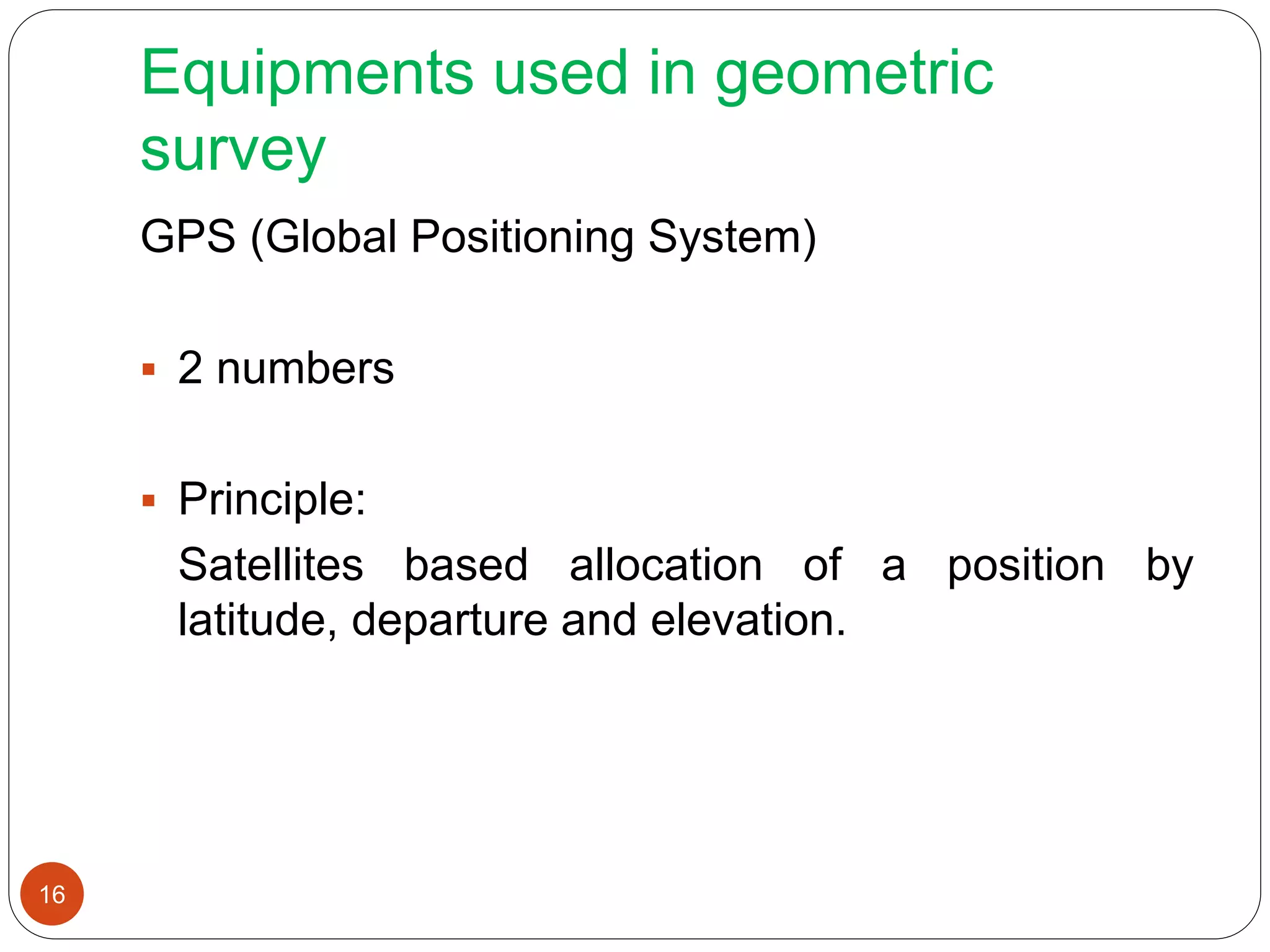 Equipments used in geometric
survey
GPS (Global Positioning System)
 2 numbers
 Principle:
Satellites based allocation of a position by
latitude, departure and elevation.
16
 