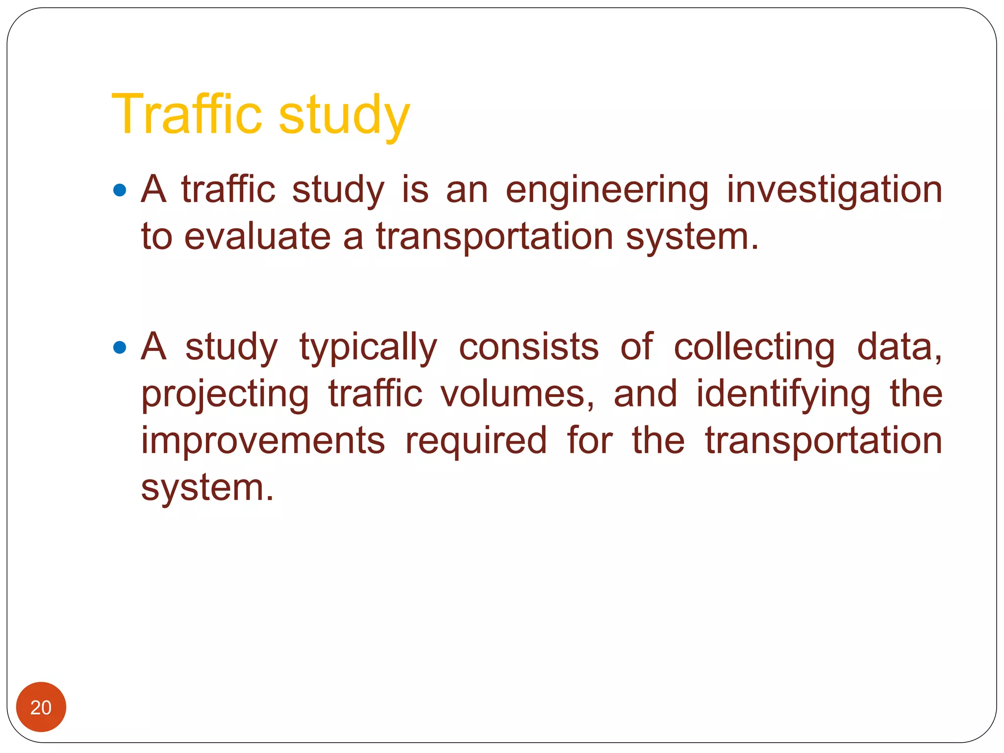 Traffic study
 A traffic study is an engineering investigation
to evaluate a transportation system.
 A study typically consists of collecting data,
projecting traffic volumes, and identifying the
improvements required for the transportation
system.
20
 