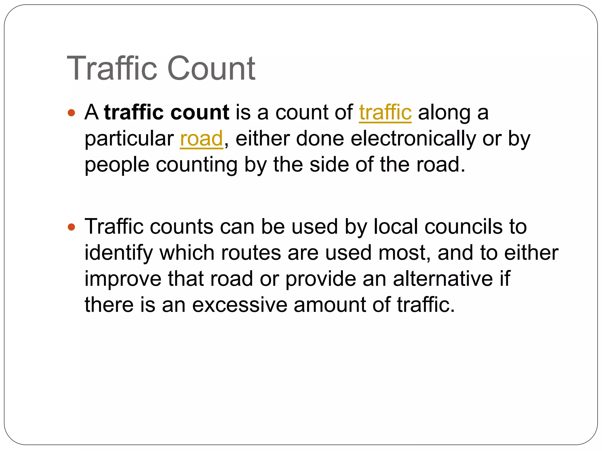 Traffic Count
 A traffic count is a count of traffic along a
particular road, either done electronically or by
people counting by the side of the road.
 Traffic counts can be used by local councils to
identify which routes are used most, and to either
improve that road or provide an alternative if
there is an excessive amount of traffic.
 