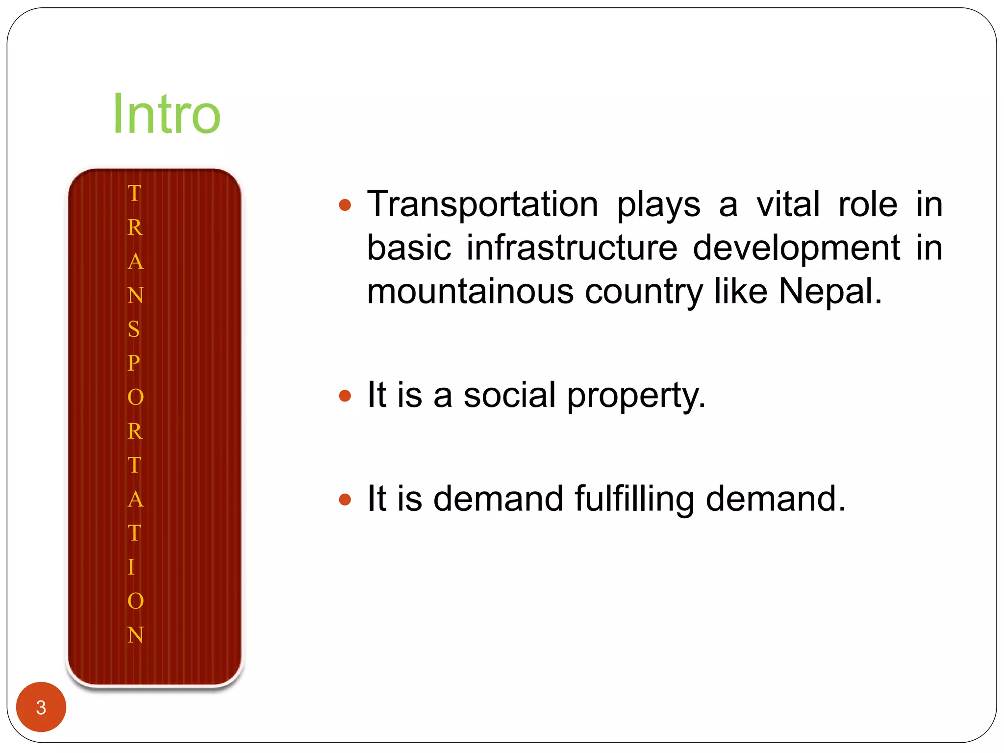 Intro
T
R
A
N
S
P
O
R
T
A
T
I
O
N
 Transportation plays a vital role in
basic infrastructure development in
mountainous country like Nepal.
 It is a social property.
 It is demand fulfilling demand.
3
 