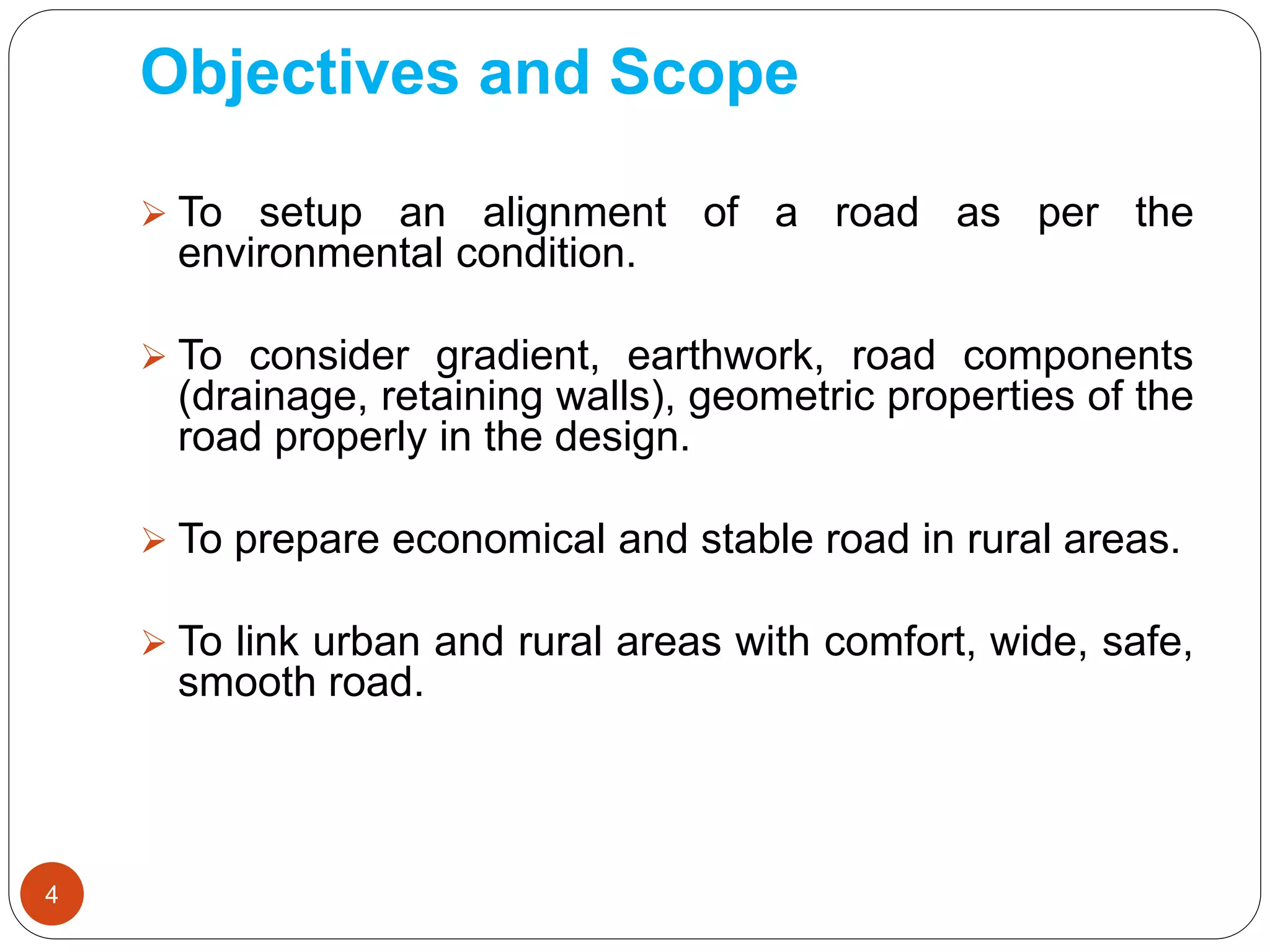 Objectives and Scope
 To setup an alignment of a road as per the
environmental condition.
 To consider gradient, earthwork, road components
(drainage, retaining walls), geometric properties of the
road properly in the design.
 To prepare economical and stable road in rural areas.
 To link urban and rural areas with comfort, wide, safe,
smooth road.
4
 