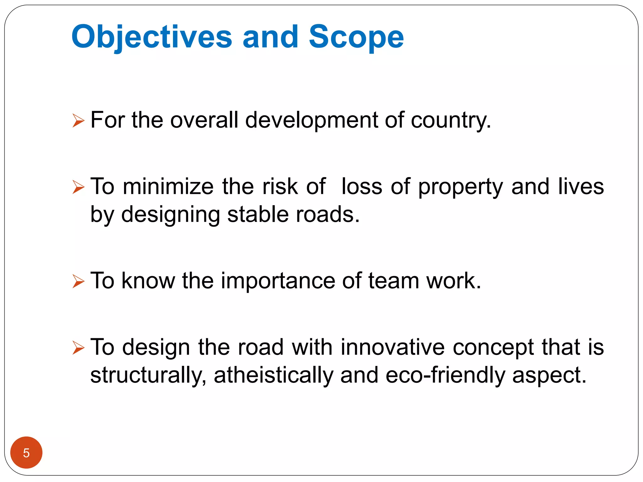 Objectives and Scope
 For the overall development of country.
 To minimize the risk of loss of property and lives
by designing stable roads.
 To know the importance of team work.
 To design the road with innovative concept that is
structurally, atheistically and eco-friendly aspect.
5
 