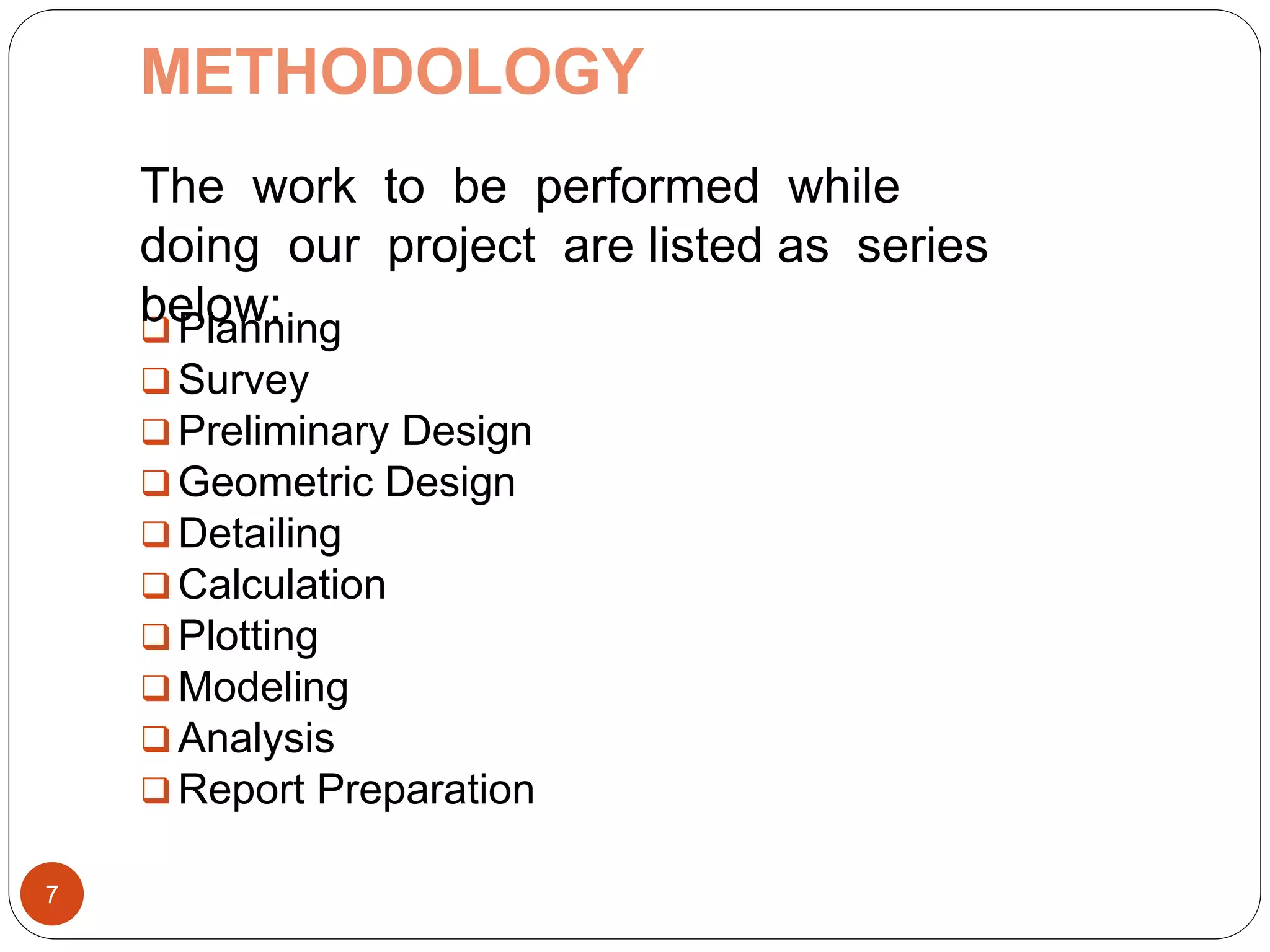 METHODOLOGY
 Planning
 Survey
 Preliminary Design
 Geometric Design
 Detailing
 Calculation
 Plotting
 Modeling
 Analysis
 Report Preparation
7
The work to be performed while
doing our project are listed as series
below:
 