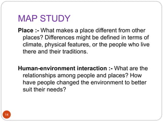 MAP STUDY
14
Place :- What makes a place different from other
places? Differences might be defined in terms of
climate, physical features, or the people who live
there and their traditions.
Human-environment interaction :- What are the
relationships among people and places? How
have people changed the environment to better
suit their needs?
 