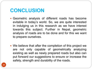 CONCLUSION
 Geometric analysis of different roads has become
evitable in today’s world. So, we are quite interested
in indulging us in this research as we have interest
towards this subject. Further in Nepal, geometric
analysis of roads are to be done and for this we want
to prepare ourselves.
 We believe that after the completion of this project we
are not only capable of geometrically analyzing
existing as well as newly prepared roads but also can
put forward our suggestions to ensure or increase the
safety, strength and durability of the roads.
28
 