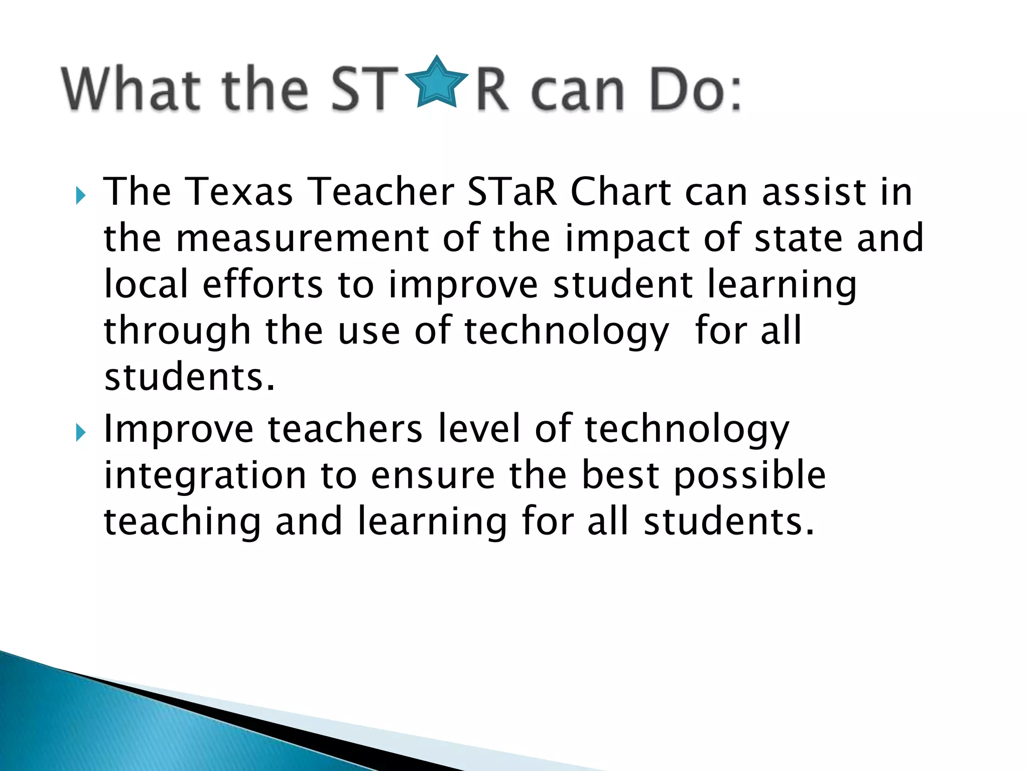 The Texas Teacher STaR Chart can assist in the measurement of the impact of state and local efforts to improve student learning through the use of technology  for all students.Improve teachers level of technology integration to ensure the best possible teaching and learning for all students.What the ST    R can Do: