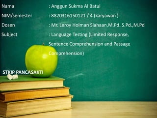 Nama : Anggun Sukma Al Batul
NIM/semester : 8820316150121 / 4 (karyawan )
Dosen : Mr. Leroy Holman Siahaan,M.Pd. S.Pd.,M.Pd
Subject : Language Testing (Limited Response,
Sentence Comprehension and Passage
Comprehension)
STKIP PANCASAKTI
 