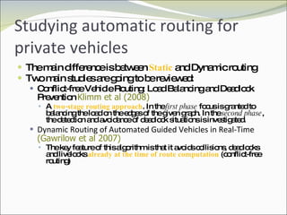 Studying automatic routing for private vehicles The main difference is between  Static  and Dynamic routing Two main studies are going to be reviewed: Conflict-free Vehicle Routing: Load Balancing and Deadlock Prevention  Klimm et al (2008) A  two-stage routing approach . In the  first phase  focus is granted to balancing the load on the edges of the given graph. In the  second phase , the detection and avoidance of deadlock situations is investigated. Dynamic Routing of Automated Guided Vehicles in Real-Time  (Gawrilow et al 2007) The key feature of this algorithm is that it avoids collisions, deadlocks and livelocks  already at the time of route computation  (conflict-free routing) 