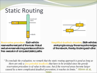 Static Routing Simplified deadlock situation . Both vehicles are trying to occupy the same portion/edges of the network, thereby blocking each other. Reservation procedure.  Each vehicle reserves the next part of the route. Mutual exclusive reservations guarantee a collision-free  execution of computed (static) paths. “ To conclude the evaluation, we remark that the static routing approach is good as long as there are only a  few potential deadlocks  that have to be avoided since the greedy reservation procedure is of value in this case, but if the reserved areas become larger caused by a more complicated deadlock prevention, it reaches its limits.”  ( Klimm et al, 2008) 