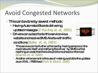 Avoid Congested Networks This can be done by several methods : Having Automated Boards delivering  updated messages  (Z Hui-ling et. al, 2003) Drivers can subscribe to this service via a  website and receive SMS Alerts with traffic  conditions  (Balke  et. al, 2003) This service can be further enhanced by having sensors on the road network itself and notifying the driver  by SMS (whilst reaching an area) that there are problems ahead on the road  ( Sharma et. al, 2004)  Another enhancement is the use of making available the updates as an XML / RSS feed  (Pulis & Attard, 2008) 