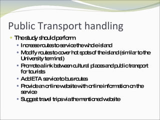 Public Transport handling The study should perform Increase routes to service the whole island Modify routes to cover hot spots of the island (similar to the University terminal) Promote a link between cultural places and public transport for tourists Add ETA service to bus routes Provide an online website with online information on the service Suggest travel trips via the mentioned website 