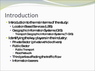 Introduction Introduction to the main terms of the study: Location Based Services (LBS) Geographic Information Systems (GIS) Transport Geographic Information Systems (T-GIS) Identifying the key players in the industry: Private Sector (private vehicle drivers) Public Sector Public Transport Road Network Third parties affecting the traffic flow Information bearers 