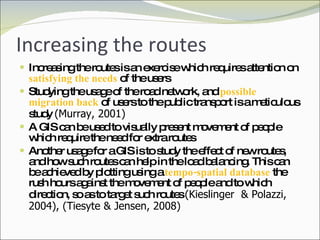 Increasing the routes Increasing the routes is an exercise which requires attention on  satisfying the needs  of the users Studying the usage of the road network, and  possible migration back  of users to the public transport is a meticulous study  (Murray, 2001) A GIS can be used to visually present movement of people which require the need for extra routes Another usage for a GIS is to study the effect of new routes, and how such routes can help in the load balancing. This can be achieved by plotting using a  tempo-spatial database  the rush hours against the movement of people and to which direction, so as to target such routes  (Kieslinger  & Polazzi, 2004), (Tiesyte & Jensen, 2008) 