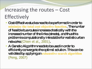 Increasing the routes – Cost Effectively Cost-Effective studies need to be performed in order to  minimize the total cost objective function . The number of feasible bus routes increases drastically with the increased number of the links (streets), and thus this problem is computationally intractable for realistic urban networks  (Chien et al., 2001) .  A Genetic Algorithm needs to be used in order to efficiently   converge to the optimal solution. This can be validated by applying an  exhaustive search algorithm  (Peng, 2007) 