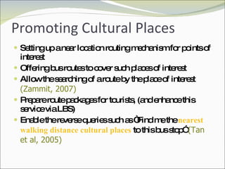 Promoting Cultural Places Setting up a near location routing mechanism for points of interest Offering bus routes to cover such places of interest Allow the searching of a route by the place of interest  (Zammit, 2007) Prepare route packages for tourists, (and enhance this service via LBS) Enable the reverse queries such as “Find me the  nearest walking distance cultural places  to this bus stop”  (Tan et al, 2005) 
