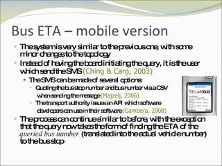 Bus ETA – mobile version The system is very similar to the previous one, with some minor changes to the topology Instead of having the board initiating the query, it is the user which send the SMS  (Ching & Carg, 2003) The SMS can be made of several options: Quoting the bus stop number and bus number via a CSV  when sending the message  (Majzelj, 2006) The transport authority issues an API which software  developers can use in their software  (Gambera, 2008) The process can continue similar to before, with the exception that the query now takes the form of finding the ETA of the  queried bus number  (translated into the actual vehicle number) to the bus stop 