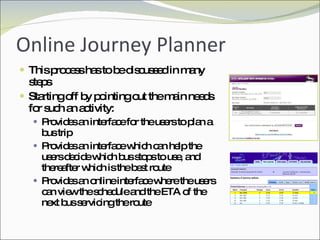 Online Journey Planner This process has to be discussed in many steps Starting off by pointing out the main needs for such an activity: Provides an interface for the users to plan a bus trip Provides an interface which can help the users decide which bus stops to use, and thereafter which is the best route Provides an online interface where the users can view the schedule and the ETA of the next bus servicing the route 