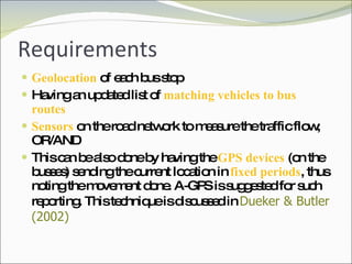 Requirements Geolocation  of each bus stop Having an updated list of  matching vehicles to bus routes Sensors  on the road network to measure the traffic flow; OR/AND This can be also done by having the  GPS devices  (on the busses) sending the current location in  fixed periods , thus noting the movement done. A-GPS is suggested for such reporting. This technique is discussed in  Dueker & Butler (2002) 