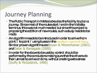 Journey Planning The Public Transport in Malta lacks also the facility to plan a journey. Since most of the routes start / end in the Valletta terminus, this was not much needed, but since this project is proposing the addition of new routes, such a study needs to be made. An algorithm needs to be introduced in order to arrive from point  X  to point  Y  using buses in the  smallest expected time . Similar proven algorithms are  Boyan & Mitzenhamer (2001)   and  Datar & Ranagade (2000) In order for the above to be usable, control should be performed by the conductors making sure that the drivers do their utmost to arrive on time, without creating extra stress  (Duffy & McGoldrick, 1990) 