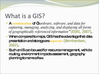 What is a GIS? A  combination  of “ hardware, software, and data for capturing, managing, analyzing, and displaying all forms of geographically referenced information ”   (ESRI, 2007) .  When compared to maps, GIS has the advantage that data presentation and storage are  separate  (Bernhardsen, 2002) .  Such an IS can be used for resource management, vehicle routing, environment impacts assessment, geography planning to name a few.  