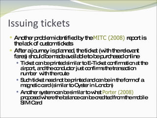 Issuing tickets Another problem identified by the  MITC (2008)  report is the lack of custom tickets After a journey is planned, the ticket (with the relevant fares) should be made available to be purchased online Ticket can be printed similar to E-Ticket confirmation at the airport, and the conductor just confirms the transaction number  with the route Such ticket need not be printed and can be in the form of a magnetic card (similar to Oyster in London) Another system can be similar to what  Porter (2008)  proposed where the balance can be credited from the mobile SIM Card 