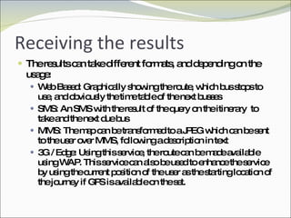 Receiving the results The results can take different formats, and depending on the usage: Web Based: Graphically showing the route, which bus stops to use, and obviously the time table of the next busses SMS: An SMS with the result of the query on the itinerary  to take and the next due bus MMS: The map can be transformed to a JPEG which can be sent to the user over MMS, following a description in text 3G / Edge: Using this service, the route can be made available using WAP. This service can also be used to enhance the service by using the current position of the user as the starting location of the journey if GPS is available on the set. 