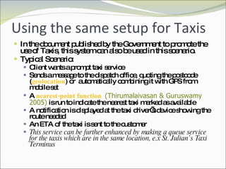 Using the same setup for Taxis In the document published by the Government to promote the use of Taxis, this system can also be used in this scenario. Typical Scenario: Client wants a prompt taxi service Sends a message to the dispatch office, quoting the postcode ( geolocation ) or  automatically combining it with GPS from mobile set A  nearest-point function  (Thirumalaivasan & Guruswamy 2005)   is run to indicate the nearest taxi marked as available A notification is displayed at the taxi driver’s device showing the route needed An ETA of the taxi is sent to the customer This service can be further enhanced by making a queue service for the taxis which are in the same location, e.x St. Julian’s Taxi Terminus 