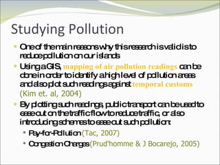 Studying Pollution One of the main reasons why this research is valid is to reduce pollution on our islands Using a GIS,  mapping of air pollution readings  can be done in order to identify a high level of pollution areas and also plot such readings against  temporal customs  (Kim et. al, 2004) By plotting such readings, public transport can be used to ease out on the traffic flow to reduce traffic, or also introducing schemes to ease out such pollution: Pay-for-Pollution  (Tac, 2007) Congestion Charges  (Prud'homme & J Bocarejo, 2005) 