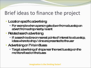 Brief ideas to finance the project Location specific advertising For example when a person gets down from a bus stop an advert from a shop nearby is sent Related search advertising If a search is done on nearest points of interest to a bus stop, ideas where to shop / dine are presented to the user Advertising on TVs in Buses Target advertising of shops near the next bus stop on the monitors fixed on the buses Imagination is the limiting factor! 