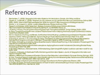 References Bernhardsen, T. (2002). Geographic Information Systems: An Introduction. Canada: John Wiley and Sons  Capella, A., & Bennett, V. (2002). Wherever you are, wherever you go, get the information you want to know. Online, IBM  ESRI. (2007). What is GIS? Retrieved September 2008, from gis.com: http://www.gis.com/whatisgis/index.html Schiller, J., & Voissard, A. (2004). Location-Based Services. Morgan Kaufmann Title. Research and Markets. (2006, September). Strategic Analysis of the European Mobile LBS Market.: http://www.researchandmarkets.com/reportinfo.asp?report_id=350479&t=e&cat_id= I Kushchu, H Kuscu, From E-government to M-government: Facing the Inevitable?, Trinity College, Dublin, 2003 S. Gang, Transcending e-Government: a Case of Mobile Government in Beijing, the First European Conference on Mobile Government, Brighton, 2005 Klimm, Gawrilow, M¨ohring, and Stenzel, Conflict-free Vehicle Routing: Load Balancing and Deadlock Prevention, 2008 Gawrilow, Köhler, Möhring and Stenzel, Dynamic Routing of Automated Guided Vehicles in Real-Time, 2007 Z Hui-ling, X Jian-min, T Yu, H Yu-cong, S Ji-feng, The research of parking guidance and information system based on dedicated short range communication, Intelligent Transportation Systems, 2003. Proceedings. 2003 IEEE, 2003 WT Balke, W Kiessling, C Unbehen, Personalized Services for Mobile Route Planning: A Demonstration, Proceedings Of The International Conference On Data, 2003 M Pulis, M Attard, Exploring the shortest route options: Applying Environmental Indicators to Calculating Shortest Route, Proceedings of WICT 08, 2008 E Brockfeld, RBarlovic, ASchadschneider, M Schreckenberg, Optimizing traffic lights in a cellular automaton model for city traffic, 2001 I Kosonen, A Bargiela, A Distributed Traffic Monitoring and Information System, Journal of Geographic Information and Decision Analysis, 1999 A Galton, M Worboys, Processes and Events in Dynamic Geo-Networks, Lecture Notes In Computer Science, Springer, 2005 S. Hinz, The role of explicit modeling for inferring traffic activity from remote sensing date, Geoscience and Remote Sensing Symposium, 2007. IGARSS 2007. IEEE International, 2007 Murray, Strategic analysis of public transport coverage, Socio-Economic Planning Sciences, Elsevier, 2001 D Tiesyte, CS Jensen, Similarity-based prediction of travel times for vehicles travelling on known routes, Proceedings of the 16th ACM SIGSPATIAL International, 2008 