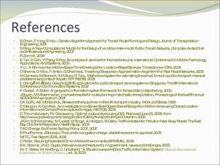 References S Chien, Z Yang, E Hou , Genetic Algorithm Approach for Transit Route Planning and Design, Journal of Transportation Engineering, 2001 S Peng, A New Computational Model for the Design of an Urban Inter-modal Public Transit Network, Computer-Aided Civil and Infrastructure Engineering, 2007 R Zammit, 2008 E Tan, D Goh, YTheng, S Foo, An analysis of services for the mobile tourist, International Conference On Mobile Technology, Applications, And Systems, 2005 Y Li, A Brimicombe, Mobile Space-Time Envelopes for Location-Based Services, Transactions in GIS, 2006 O Sharma, D Mioc, F Anton, G Dharmaraj, Traveling Salesperson Approximation Algorithm For Real Road Networks, 2005 M Gambera, M Bianconi, M Mauro, R Tola , Method and system for estimating the arrival time of a public transport means at predetermined points of its path, EP1796058, 2008 L Ching, H.K.  Garg, Designing SMS applications for public transport service system in Singapore, The 8th International Conference on Communication Systems, 2002 K Dueker, A Butler, A geographic information system framework for transportation data sharing, 2000. J Boyan, M Mitzenmacher, Improved results for route planning in stochastic transportation, Proceedings of the twelfth annual ACM-SIAM symposium, 2001 CA Duffy, AE McGoldrick, Stress and the bus driver in the UK transport industry, Work and Stress, 1990 C Mangion, K Camilleri, An Investigation on Server-Side Object-Scene Recognition Performance using Coarse Location Information and Camera Phone-captured Images, WICT08, 2008 D Thirumalaivasan, PV Guruswamy, Optimal route analysis using GIS .  Retrieved June 23, 2008, from http://www.gisdevelopment.net/application/Utility/transport/utilitytr0004a.htm, 2005 J Kim, S Smorodinsky, M Lipsett, B Singer, A Hodgson, B Ostro, Traffic-related Air Pollution Near Busy Roads: The East Bay Children's Respiratory Health Study, 2004 TAC Change, EcoTransit Sydney Policy 2007, 2007 R Prud'homme, J Bocarejo, The London congestion charge: a tentative economic appraisal,2005 MITC, Taxi Report 2008, 2008 C Porter, Securing Federated IDm in Mobile Environments (SFIMME), 2008 S K. Sharma, J N.D. Gupta, Web services architecture for m-government: issues and challenges, 2003 W.-T. Balke, W. Kießling, C. Unbehend, "A Situation-aware Mobile Traffic Information System,"  Hawaii International Conference on System Sciences , vol. 9, 2003 
