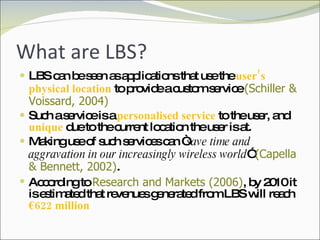What are LBS? LBS can be seen as applications that use the  user’s physical location  to provide a custom service  (Schiller & Voissard, 2004) Such a service is a  personalised service  to the user, and  unique  due to the current location the user is at. Making use of such services can “ save time and aggravation in our increasingly wireless world ”  (Capella & Bennett, 2002) .  According to  Research and Markets (2006) , by 2010 it is estimated that revenues generated from LBS will reach  €622 million 