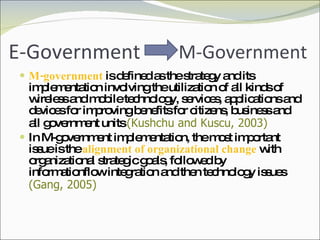 E-Government M-government  is defined as the strategy and its implementation involving the utilization of all kinds of wireless and mobile technology, services, applications and devices for improving benefits for citizens, business and all government units  (Kushchu and Kuscu, 2003) In M-government implementation, the most important issue is the  alignment of organizational change  with organizational strategic goals, followed by informationflow integration and then technology issues  (Gang, 2005) M-Government 