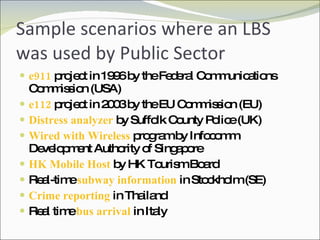Sample scenarios where an LBS was used by Public Sector e911  project in 1996 by the Federal Communications Commission (USA)  e112  project in 2003 by the EU Commission (EU) Distress analyzer  by Suffolk County Police (UK) Wired with Wireless  program by  Infocomm Development Authority of Singapore HK Mobile Host  by HK Tourism Board Real-time  subway information  in Stockholm (SE) Crime reporting  in Thailand Real time  bus arrival  in Italy 