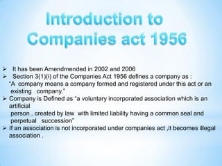  It has been Amendmended in 2002 and 2006
 Section 3(1)(i) of the Companies Act 1956 defines a company as :
  “A company means a company formed and registered under this act or an
   existing company.”
 Company is Defined as “a voluntary incorporated association which is an
  artificial
   person , created by law with limited liability having a common seal and
   perpetual succession”
 If an association is not incorporated under companies act ,it becomes illegal
  association .
 