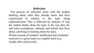 Reflection
The process of reflection starts with the student
thinking about what they already know and have
experienced in relation to the topic being
explored/learnt. This is followed by analysis of why
the student thinks about the topic in the way they do,
and what assumptions, attitudes and beliefs they have
about, and bring to learning about the topic.
Written records of students’ intellectual and emotional
reactions to a given topic on a regular basis (e.g.
weekly after each lesson)
 