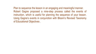 Plan to sequence the lesson in an engaging and meaningful manner.
Robert Gagne proposed a nine-step process called the events of
instruction, which is useful for planning the sequence of your lesson.
Using Gagne’s events in conjunction with Bloom’s Revised Taxonomy
of Educational Objectives .
 