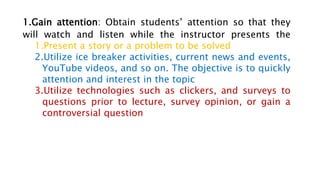1.Gain attention: Obtain students’ attention so that they
will watch and listen while the instructor presents the
1.Present a story or a problem to be solved
2.Utilize ice breaker activities, current news and events,
YouTube videos, and so on. The objective is to quickly
attention and interest in the topic
3.Utilize technologies such as clickers, and surveys to
questions prior to lecture, survey opinion, or gain a
controversial question
 