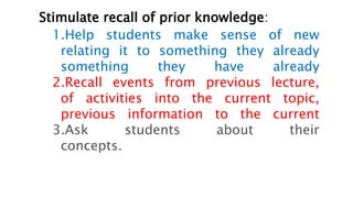 Stimulate recall of prior knowledge:
1.Help students make sense of new
relating it to something they already
something they have already
2.Recall events from previous lecture,
of activities into the current topic,
previous information to the current
3.Ask students about their
concepts.
 