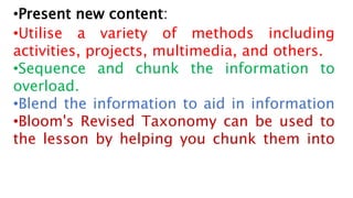 •Present new content:
•Utilise a variety of methods including
activities, projects, multimedia, and others.
•Sequence and chunk the information to
overload.
•Blend the information to aid in information
•Bloom's Revised Taxonomy can be used to
the lesson by helping you chunk them into
 